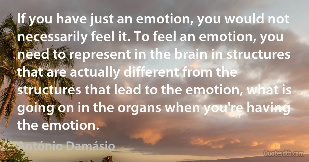 If you have just an emotion, you would not necessarily feel it. To feel an emotion, you need to represent in the brain in structures that are actually different from the structures that lead to the emotion, what is going on in the organs when you're having the emotion. (António Damásio)