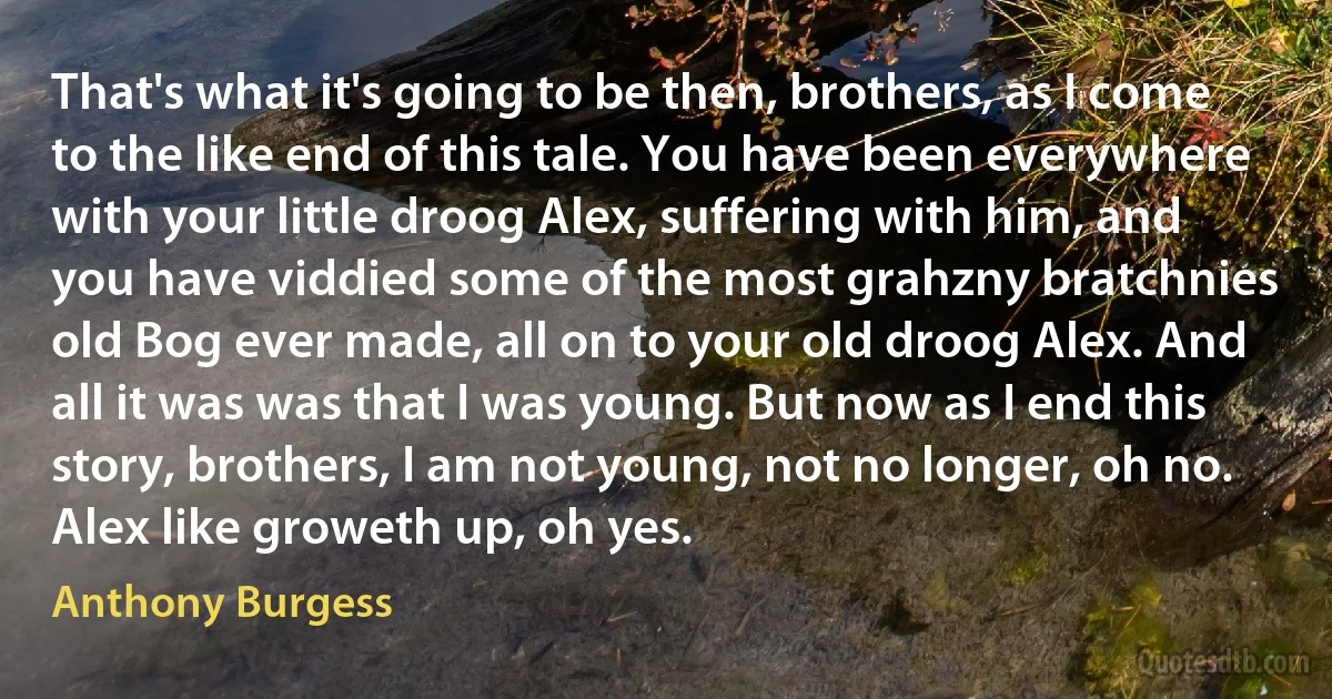 That's what it's going to be then, brothers, as I come to the like end of this tale. You have been everywhere with your little droog Alex, suffering with him, and you have viddied some of the most grahzny bratchnies old Bog ever made, all on to your old droog Alex. And all it was was that I was young. But now as I end this story, brothers, I am not young, not no longer, oh no. Alex like groweth up, oh yes. (Anthony Burgess)