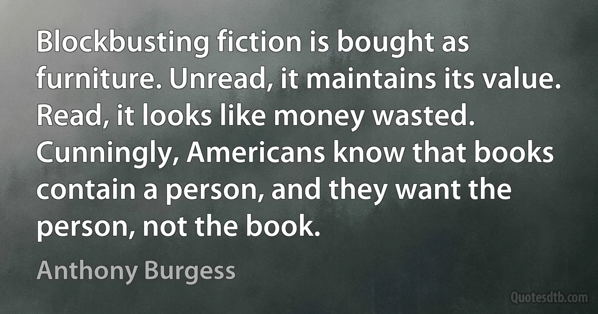 Blockbusting fiction is bought as furniture. Unread, it maintains its value. Read, it looks like money wasted. Cunningly, Americans know that books contain a person, and they want the person, not the book. (Anthony Burgess)