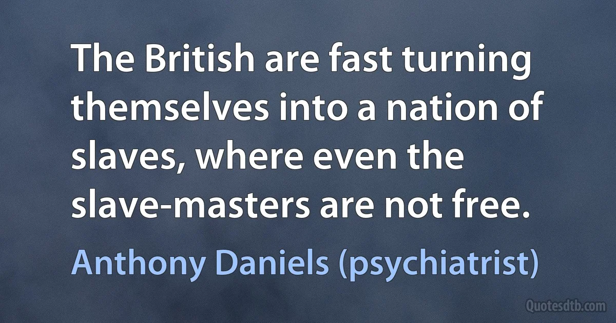 The British are fast turning themselves into a nation of slaves, where even the slave-masters are not free. (Anthony Daniels (psychiatrist))