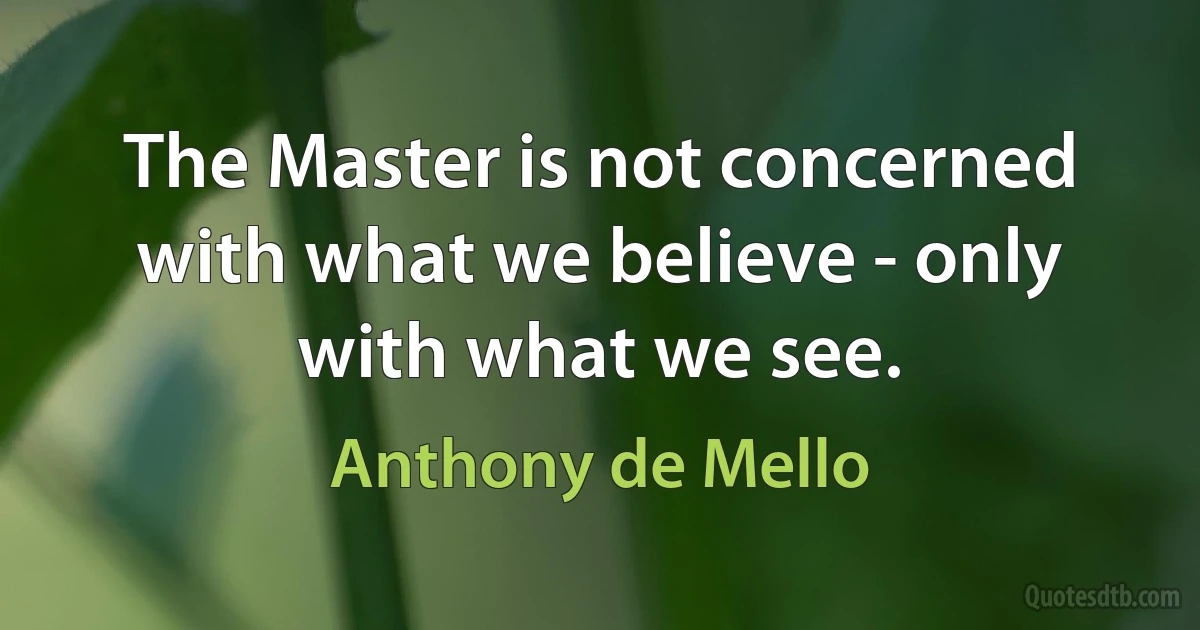 The Master is not concerned with what we believe - only with what we see. (Anthony de Mello)