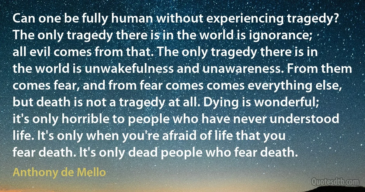 Can one be fully human without experiencing tragedy? The only tragedy there is in the world is ignorance; all evil comes from that. The only tragedy there is in the world is unwakefulness and unawareness. From them comes fear, and from fear comes comes everything else, but death is not a tragedy at all. Dying is wonderful; it's only horrible to people who have never understood life. It's only when you're afraid of life that you fear death. It's only dead people who fear death. (Anthony de Mello)