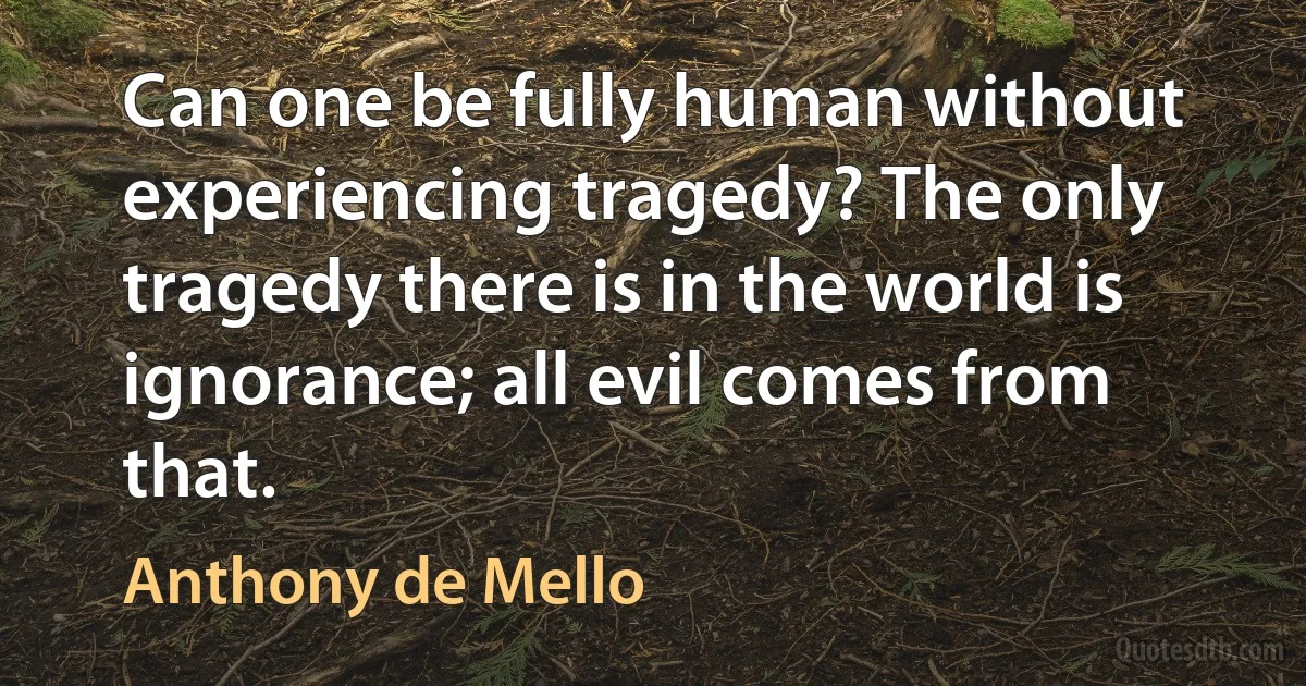 Can one be fully human without experiencing tragedy? The only tragedy there is in the world is ignorance; all evil comes from that. (Anthony de Mello)