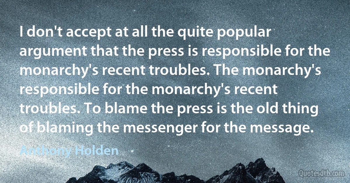 I don't accept at all the quite popular argument that the press is responsible for the monarchy's recent troubles. The monarchy's responsible for the monarchy's recent troubles. To blame the press is the old thing of blaming the messenger for the message. (Anthony Holden)