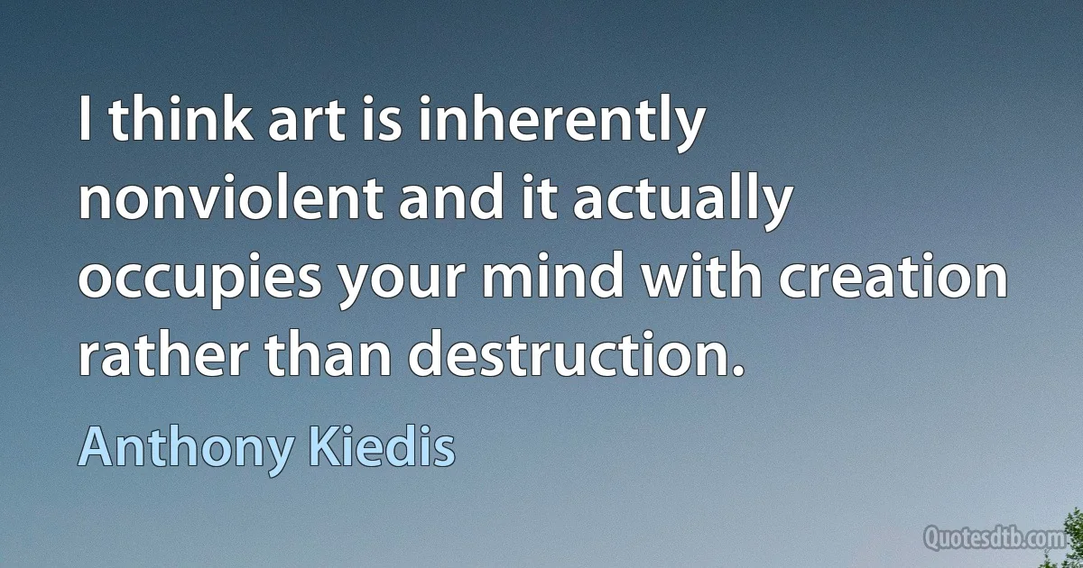 I think art is inherently nonviolent and it actually occupies your mind with creation rather than destruction. (Anthony Kiedis)