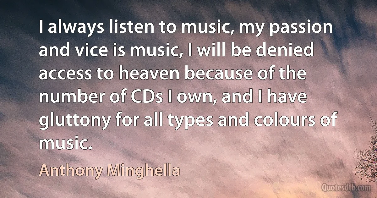 I always listen to music, my passion and vice is music, I will be denied access to heaven because of the number of CDs I own, and I have gluttony for all types and colours of music. (Anthony Minghella)