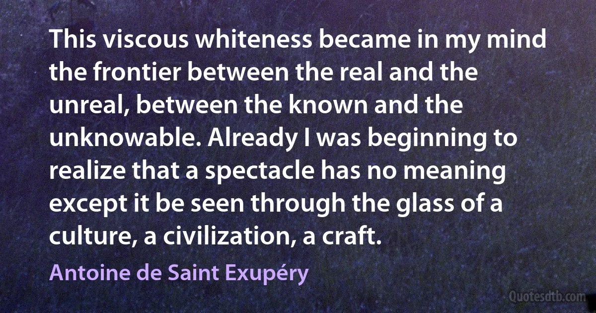 This viscous whiteness became in my mind the frontier between the real and the unreal, between the known and the unknowable. Already I was beginning to realize that a spectacle has no meaning except it be seen through the glass of a culture, a civilization, a craft. (Antoine de Saint Exupéry)