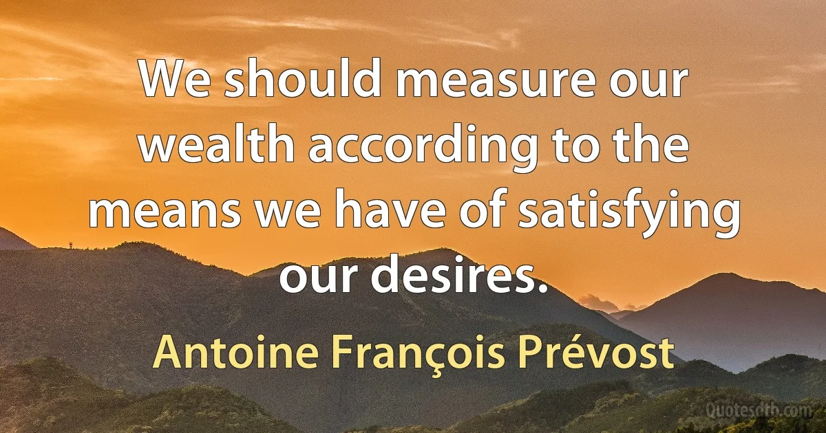 We should measure our wealth according to the means we have of satisfying our desires. (Antoine François Prévost)