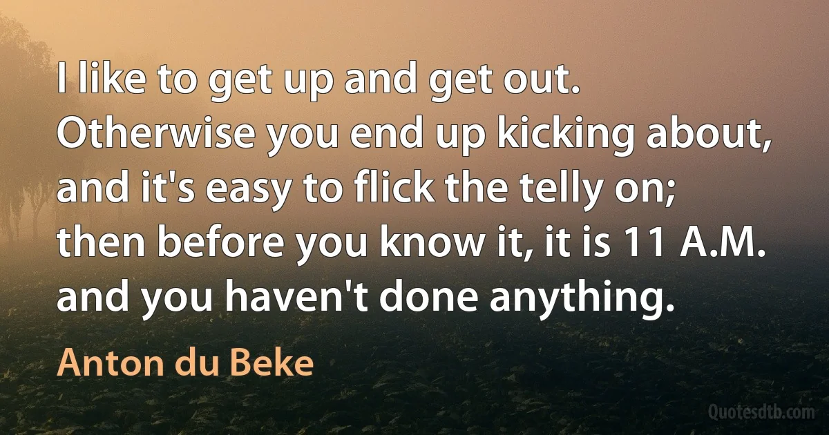 I like to get up and get out. Otherwise you end up kicking about, and it's easy to flick the telly on; then before you know it, it is 11 A.M. and you haven't done anything. (Anton du Beke)