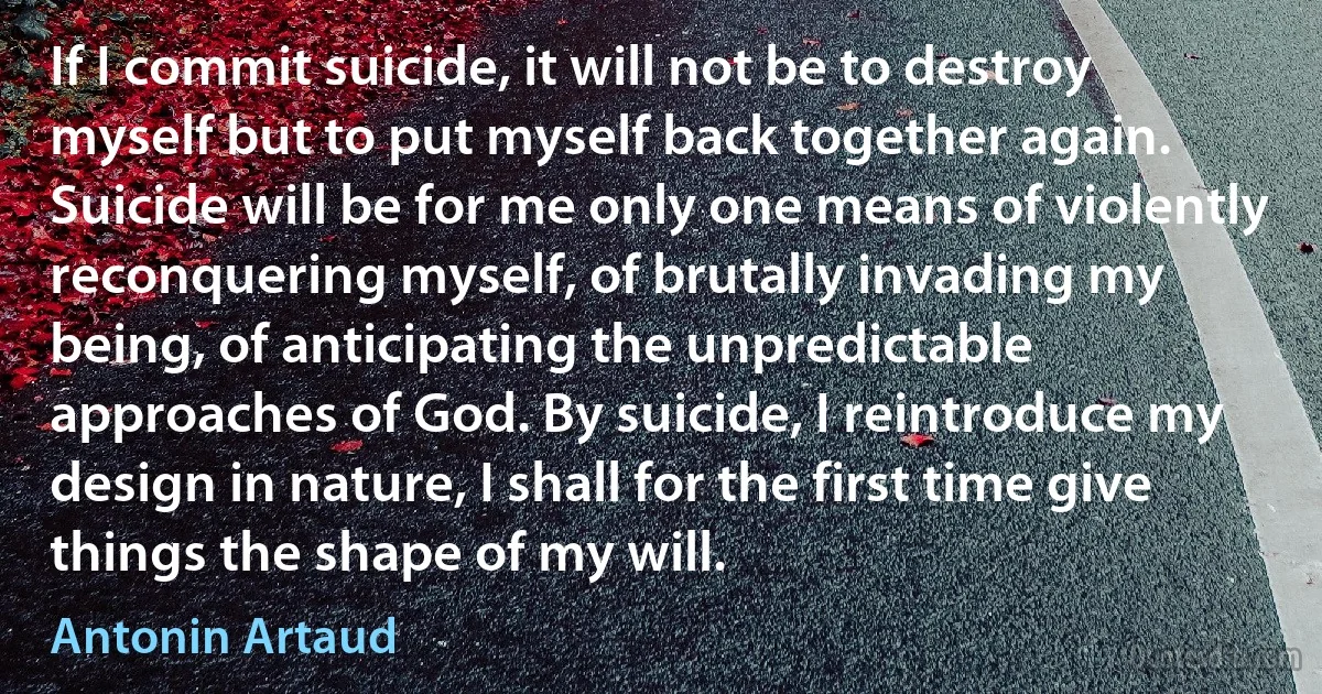 If I commit suicide, it will not be to destroy myself but to put myself back together again. Suicide will be for me only one means of violently reconquering myself, of brutally invading my being, of anticipating the unpredictable approaches of God. By suicide, I reintroduce my design in nature, I shall for the first time give things the shape of my will. (Antonin Artaud)