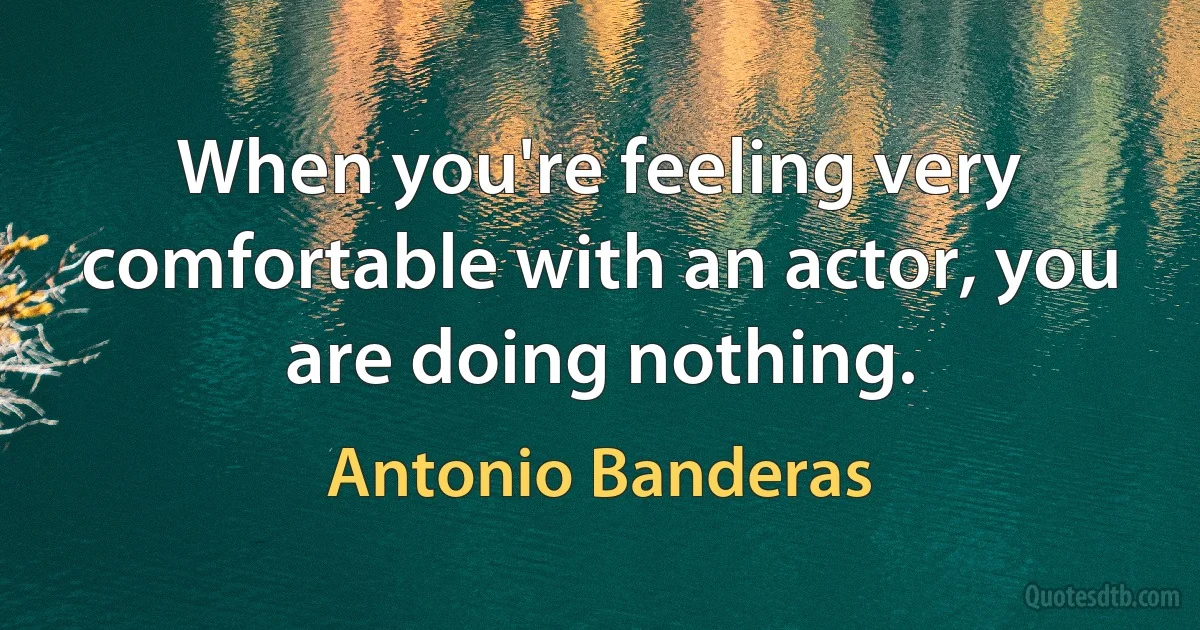 When you're feeling very comfortable with an actor, you are doing nothing. (Antonio Banderas)