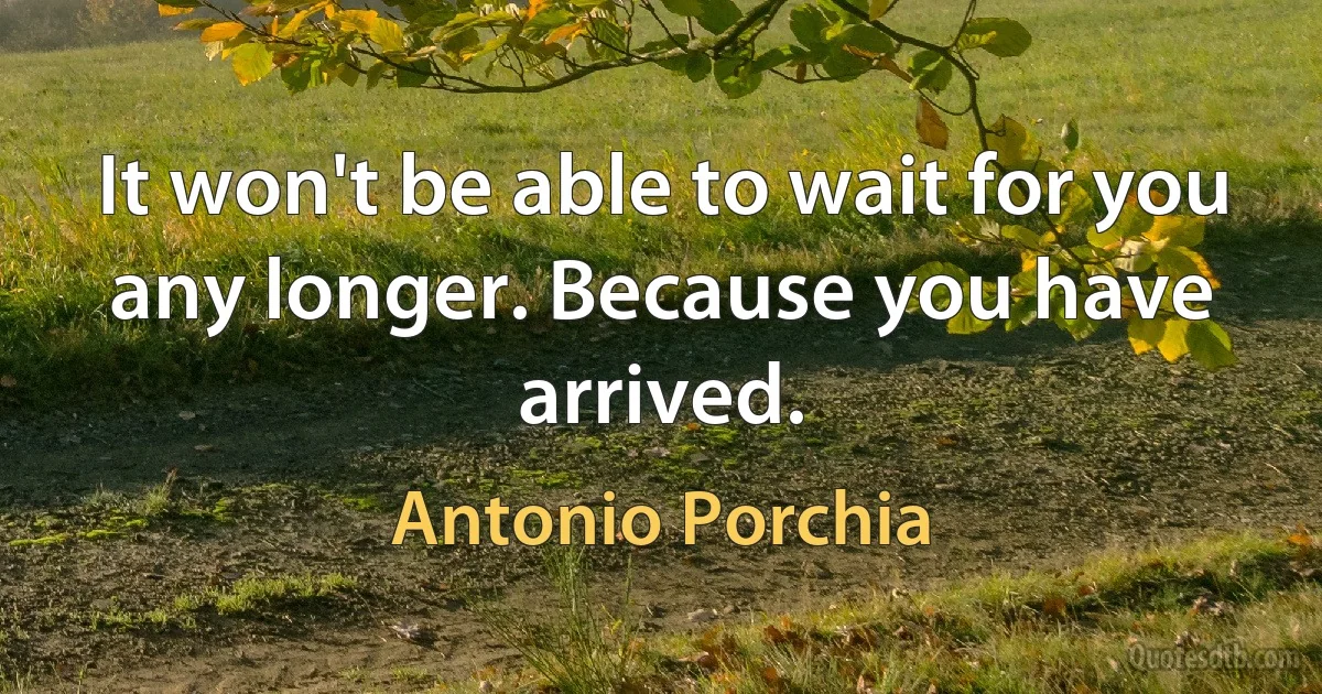 It won't be able to wait for you any longer. Because you have arrived. (Antonio Porchia)