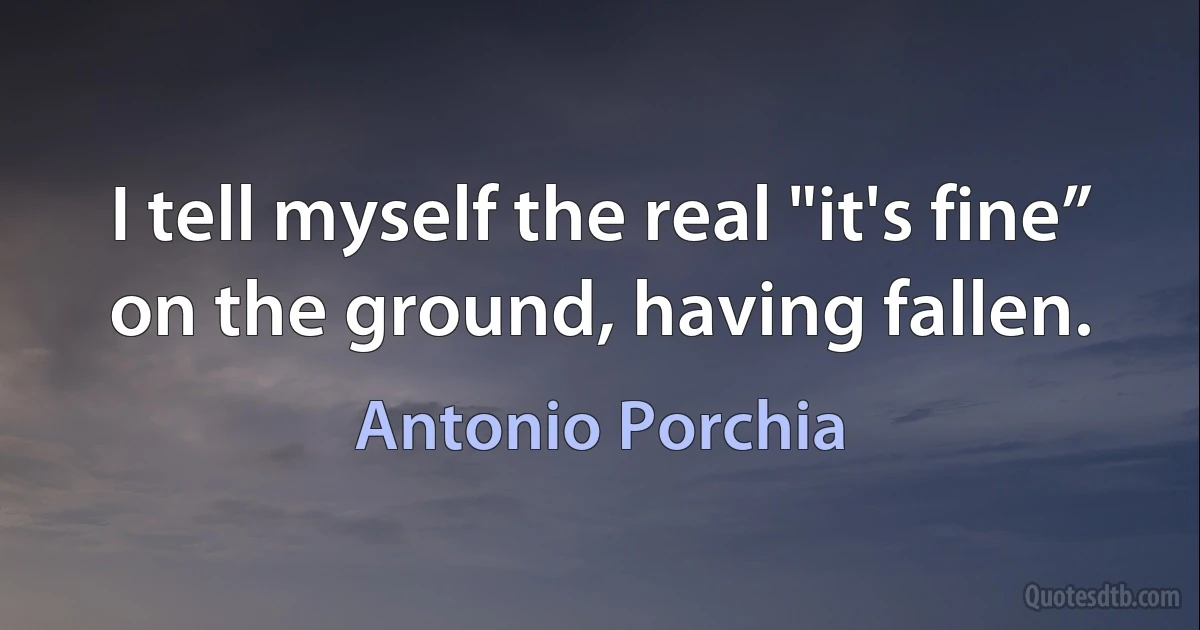 I tell myself the real "it's fine” on the ground, having fallen. (Antonio Porchia)