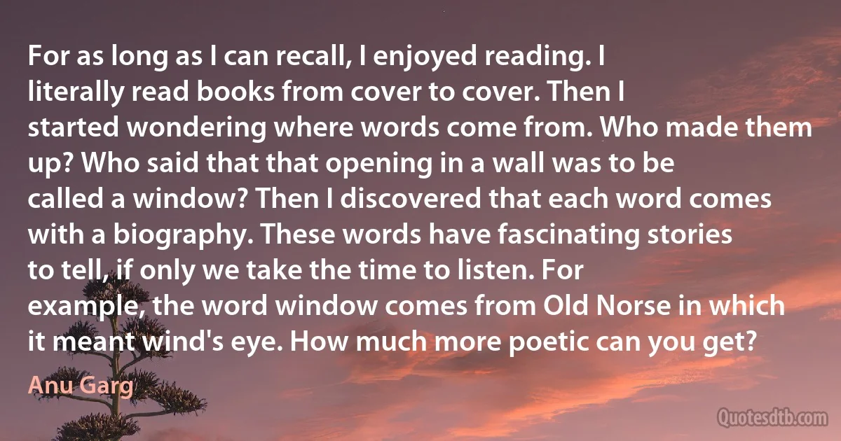 For as long as I can recall, I enjoyed reading. I literally read books from cover to cover. Then I started wondering where words come from. Who made them up? Who said that that opening in a wall was to be called a window? Then I discovered that each word comes with a biography. These words have fascinating stories to tell, if only we take the time to listen. For example, the word window comes from Old Norse in which it meant wind's eye. How much more poetic can you get? (Anu Garg)