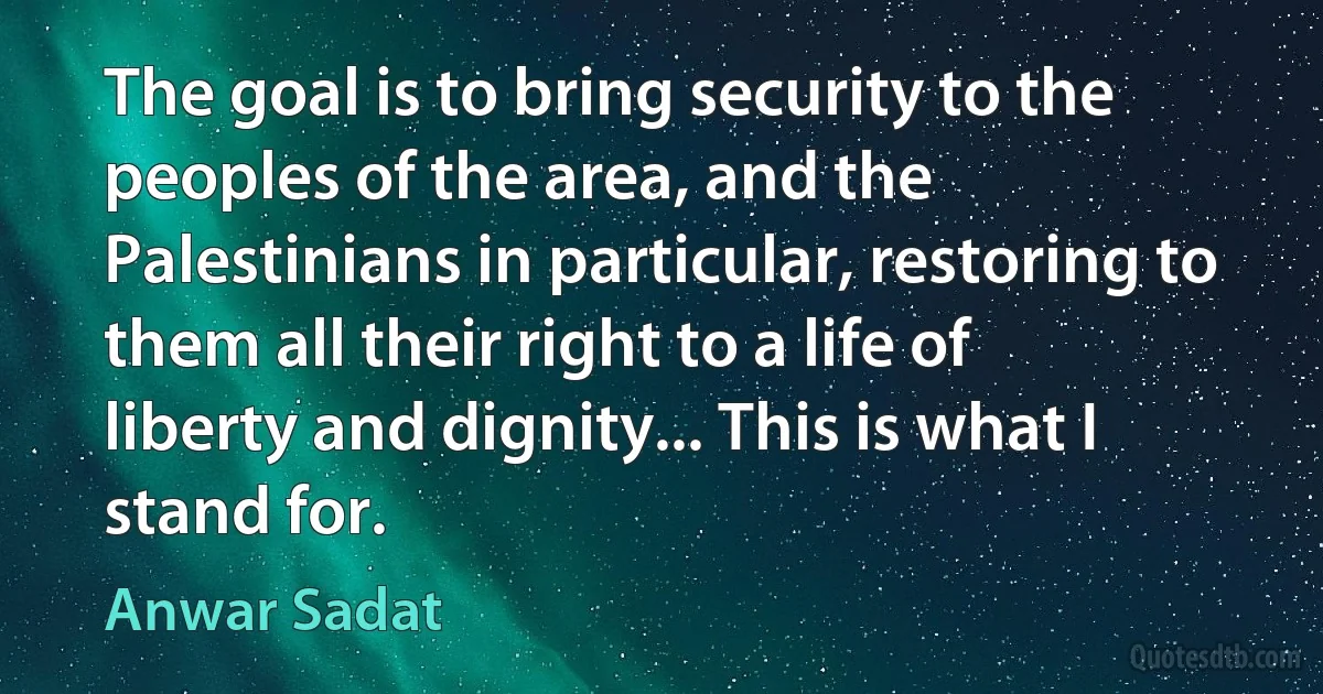 The goal is to bring security to the peoples of the area, and the Palestinians in particular, restoring to them all their right to a life of liberty and dignity... This is what I stand for. (Anwar Sadat)