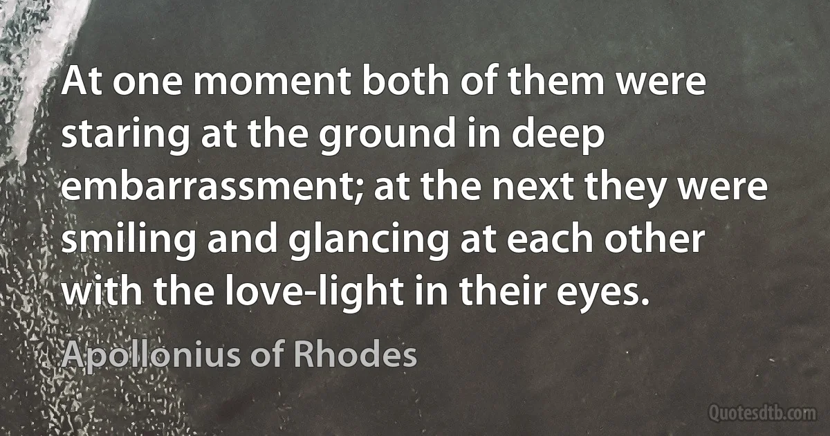 At one moment both of them were staring at the ground in deep embarrassment; at the next they were smiling and glancing at each other with the love-light in their eyes. (Apollonius of Rhodes)