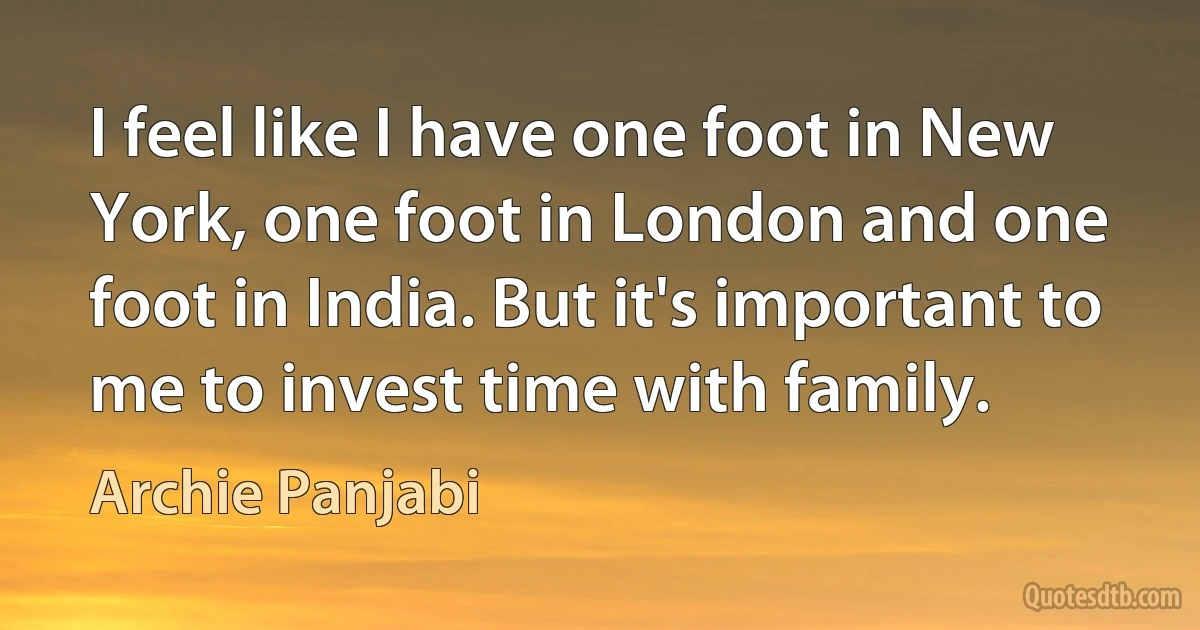 I feel like I have one foot in New York, one foot in London and one foot in India. But it's important to me to invest time with family. (Archie Panjabi)