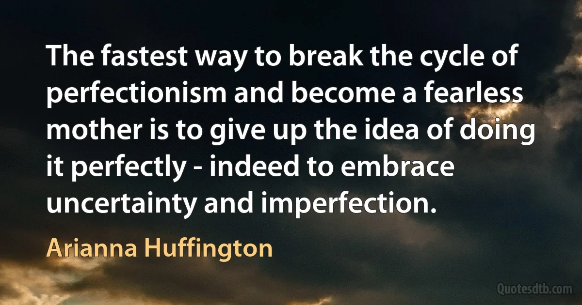 The fastest way to break the cycle of perfectionism and become a fearless mother is to give up the idea of doing it perfectly - indeed to embrace uncertainty and imperfection. (Arianna Huffington)