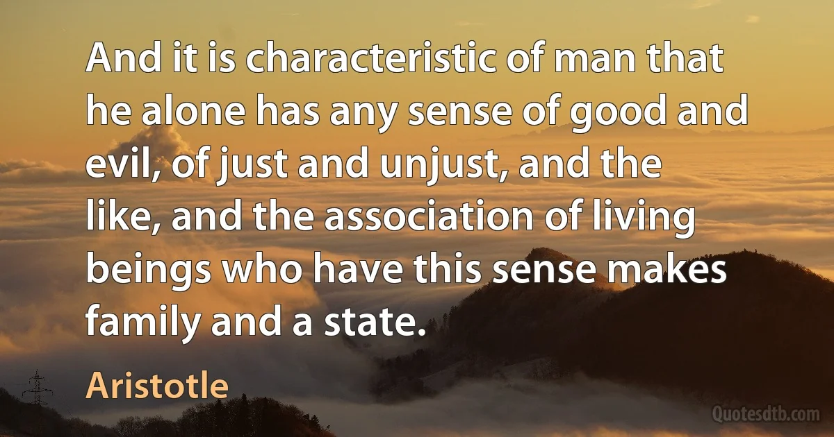 And it is characteristic of man that he alone has any sense of good and evil, of just and unjust, and the like, and the association of living beings who have this sense makes family and a state. (Aristotle)