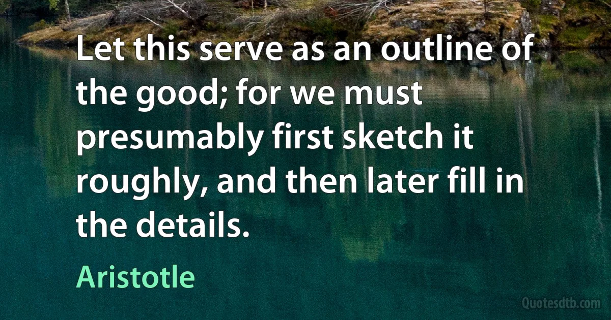 Let this serve as an outline of the good; for we must presumably first sketch it roughly, and then later fill in the details. (Aristotle)