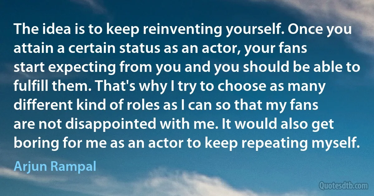 The idea is to keep reinventing yourself. Once you attain a certain status as an actor, your fans start expecting from you and you should be able to fulfill them. That's why I try to choose as many different kind of roles as I can so that my fans are not disappointed with me. It would also get boring for me as an actor to keep repeating myself. (Arjun Rampal)