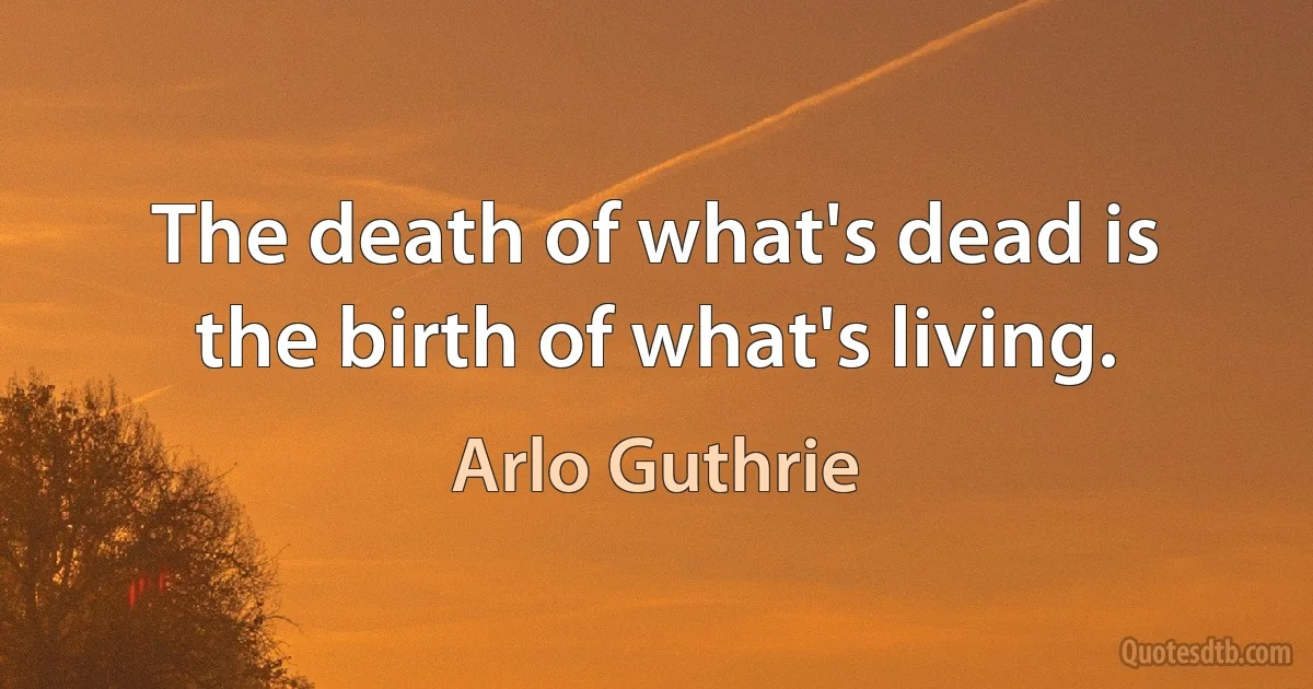 The death of what's dead is the birth of what's living. (Arlo Guthrie)