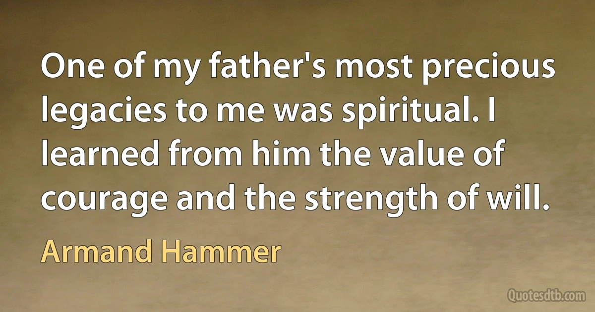 One of my father's most precious legacies to me was spiritual. I learned from him the value of courage and the strength of will. (Armand Hammer)