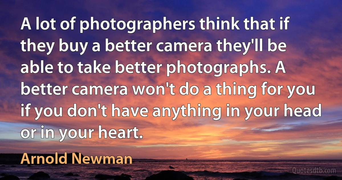 A lot of photographers think that if they buy a better camera they'll be able to take better photographs. A better camera won't do a thing for you if you don't have anything in your head or in your heart. (Arnold Newman)