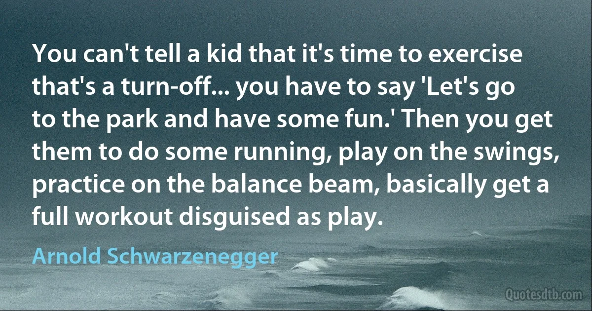 You can't tell a kid that it's time to exercise that's a turn-off... you have to say 'Let's go to the park and have some fun.' Then you get them to do some running, play on the swings, practice on the balance beam, basically get a full workout disguised as play. (Arnold Schwarzenegger)