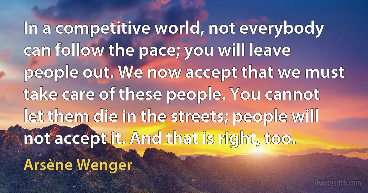 In a competitive world, not everybody can follow the pace; you will leave people out. We now accept that we must take care of these people. You cannot let them die in the streets; people will not accept it. And that is right, too. (Arsène Wenger)