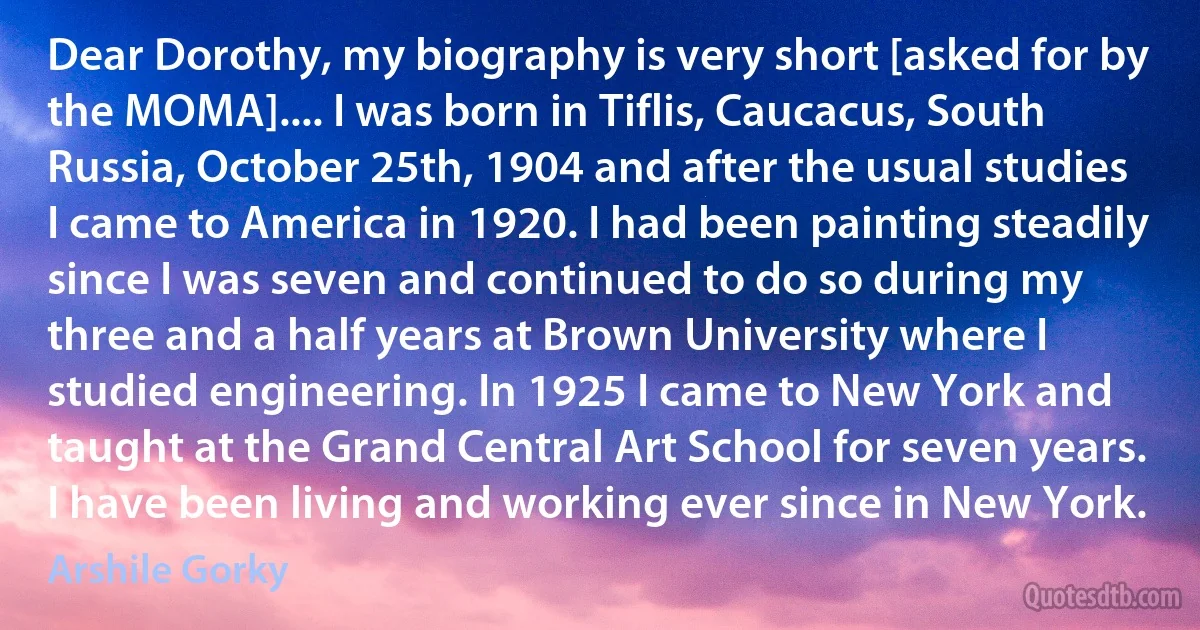 Dear Dorothy, my biography is very short [asked for by the MOMA].... I was born in Tiflis, Caucacus, South Russia, October 25th, 1904 and after the usual studies I came to America in 1920. I had been painting steadily since I was seven and continued to do so during my three and a half years at Brown University where I studied engineering. In 1925 I came to New York and taught at the Grand Central Art School for seven years. I have been living and working ever since in New York. (Arshile Gorky)