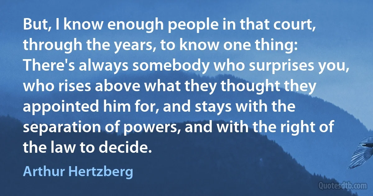 But, I know enough people in that court, through the years, to know one thing: There's always somebody who surprises you, who rises above what they thought they appointed him for, and stays with the separation of powers, and with the right of the law to decide. (Arthur Hertzberg)