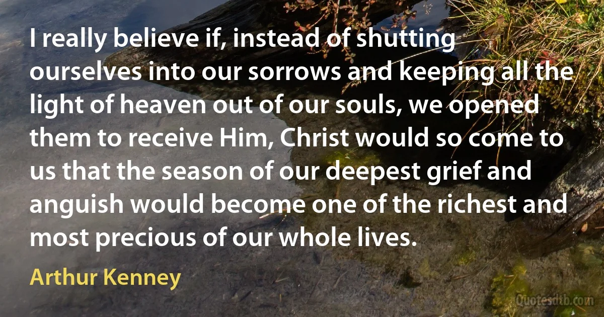 I really believe if, instead of shutting ourselves into our sorrows and keeping all the light of heaven out of our souls, we opened them to receive Him, Christ would so come to us that the season of our deepest grief and anguish would become one of the richest and most precious of our whole lives. (Arthur Kenney)