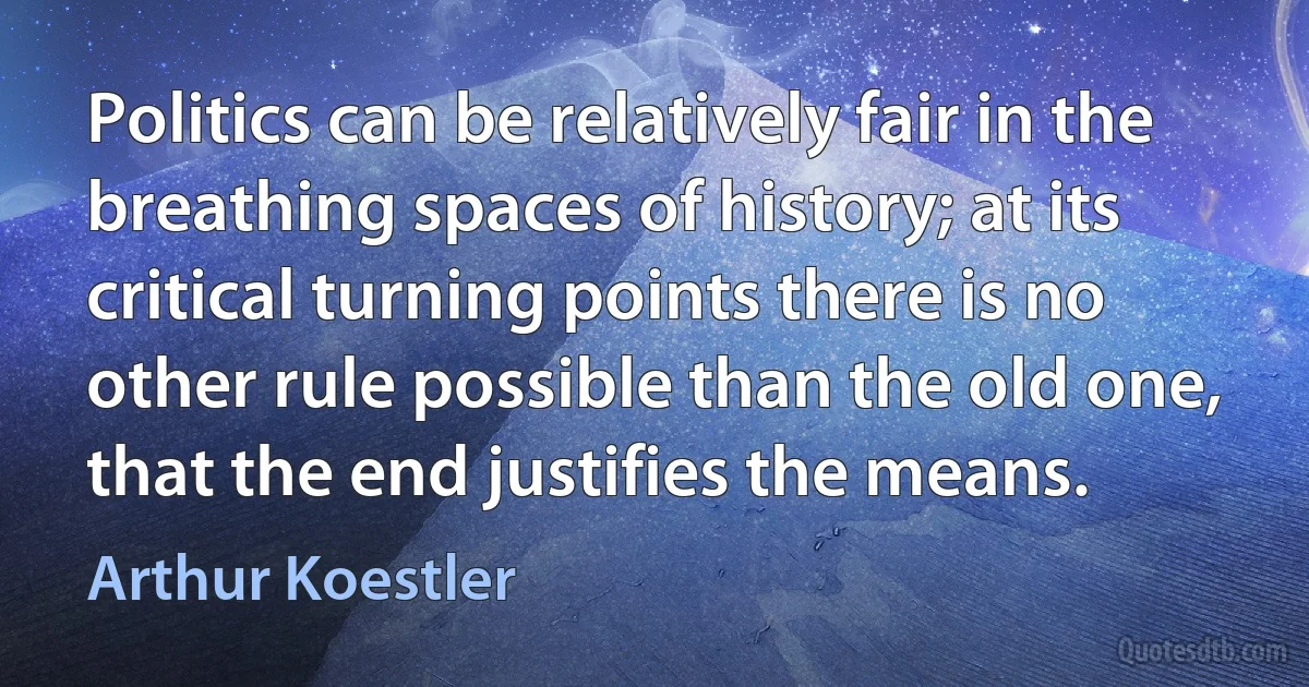 Politics can be relatively fair in the breathing spaces of history; at its critical turning points there is no other rule possible than the old one, that the end justifies the means. (Arthur Koestler)