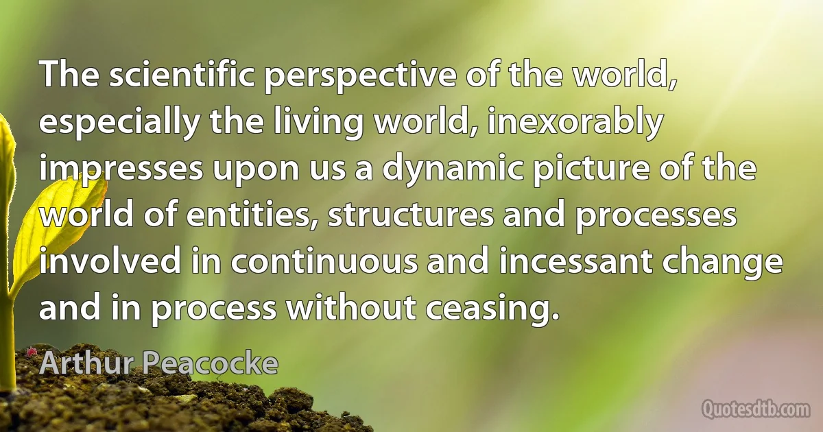 The scientific perspective of the world, especially the living world, inexorably impresses upon us a dynamic picture of the world of entities, structures and processes involved in continuous and incessant change and in process without ceasing. (Arthur Peacocke)