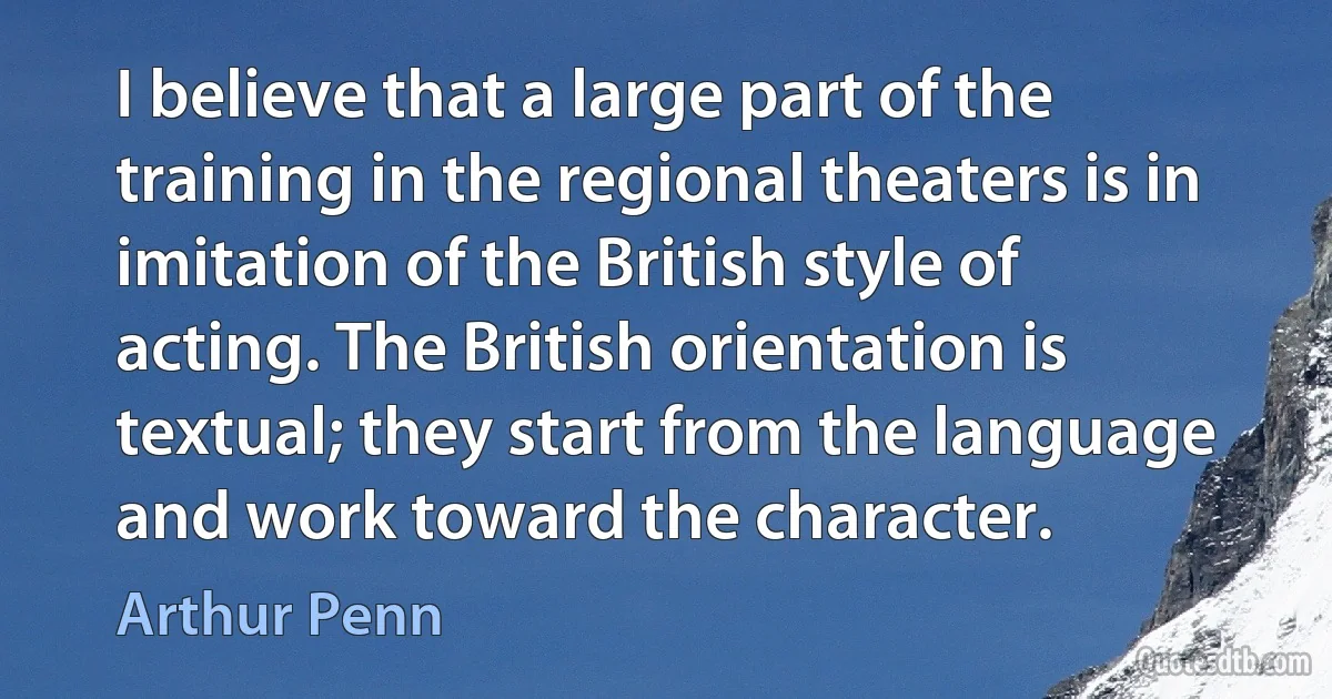 I believe that a large part of the training in the regional theaters is in imitation of the British style of acting. The British orientation is textual; they start from the language and work toward the character. (Arthur Penn)