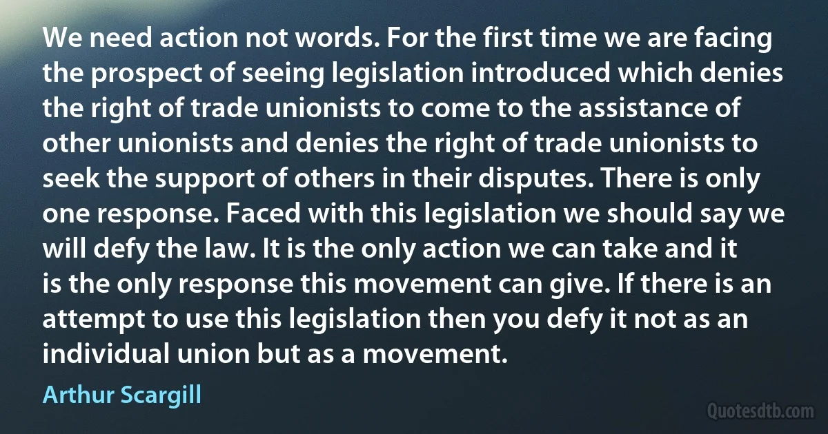 We need action not words. For the first time we are facing the prospect of seeing legislation introduced which denies the right of trade unionists to come to the assistance of other unionists and denies the right of trade unionists to seek the support of others in their disputes. There is only one response. Faced with this legislation we should say we will defy the law. It is the only action we can take and it is the only response this movement can give. If there is an attempt to use this legislation then you defy it not as an individual union but as a movement. (Arthur Scargill)