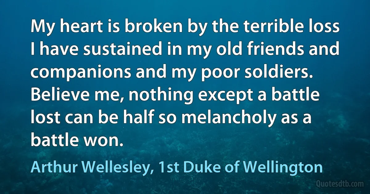 My heart is broken by the terrible loss I have sustained in my old friends and companions and my poor soldiers. Believe me, nothing except a battle lost can be half so melancholy as a battle won. (Arthur Wellesley, 1st Duke of Wellington)