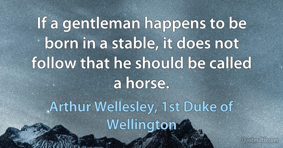 If a gentleman happens to be born in a stable, it does not follow that he should be called a horse. (Arthur Wellesley, 1st Duke of Wellington)