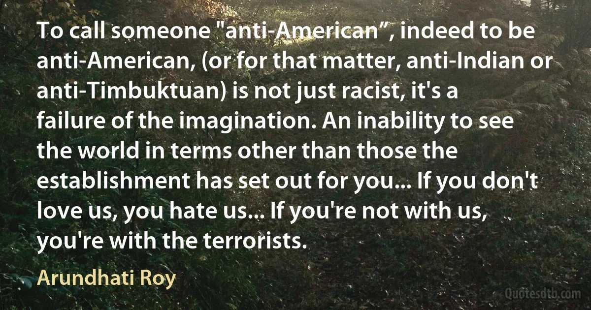 To call someone "anti-American”, indeed to be anti-American, (or for that matter, anti-Indian or anti-Timbuktuan) is not just racist, it's a failure of the imagination. An inability to see the world in terms other than those the establishment has set out for you... If you don't love us, you hate us... If you're not with us, you're with the terrorists. (Arundhati Roy)