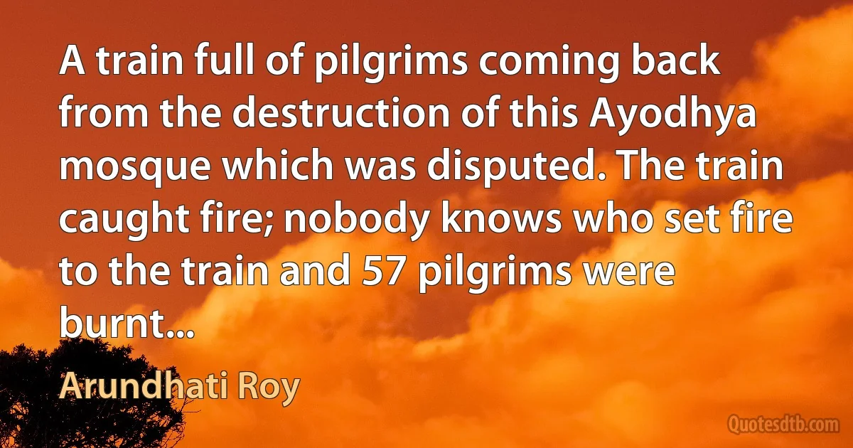 A train full of pilgrims coming back from the destruction of this Ayodhya mosque which was disputed. The train caught fire; nobody knows who set fire to the train and 57 pilgrims were burnt... (Arundhati Roy)