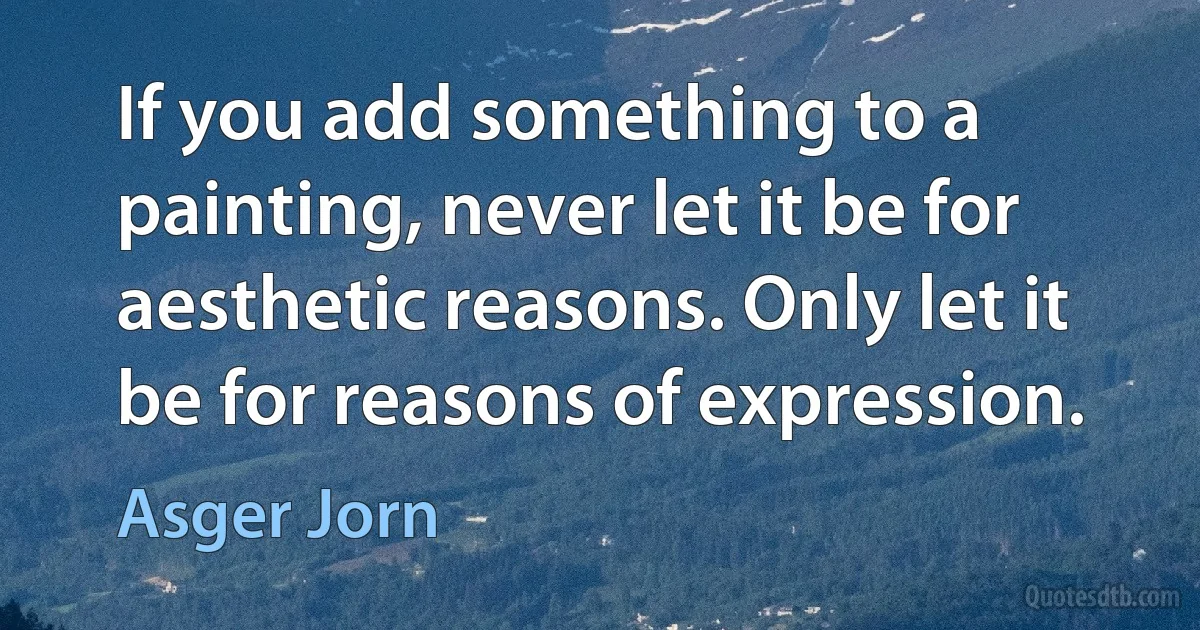 If you add something to a painting, never let it be for aesthetic reasons. Only let it be for reasons of expression. (Asger Jorn)