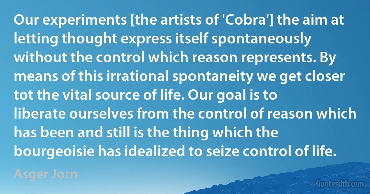 Our experiments [the artists of 'Cobra'] the aim at letting thought express itself spontaneously without the control which reason represents. By means of this irrational spontaneity we get closer tot the vital source of life. Our goal is to liberate ourselves from the control of reason which has been and still is the thing which the bourgeoisie has idealized to seize control of life. (Asger Jorn)