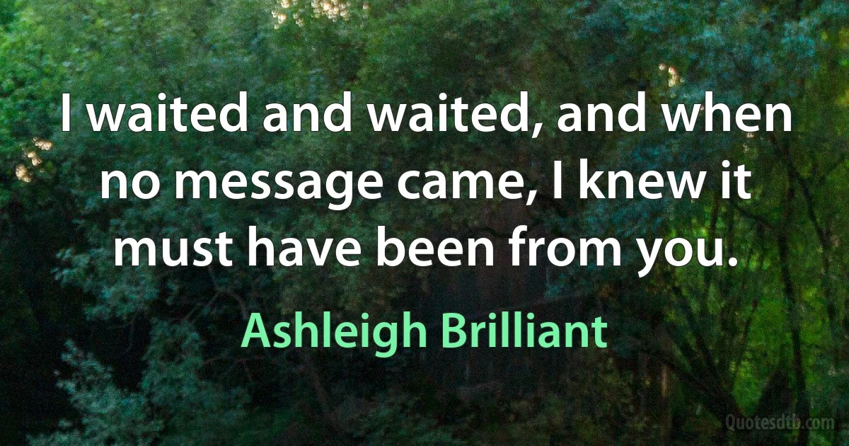 I waited and waited, and when no message came, I knew it must have been from you. (Ashleigh Brilliant)