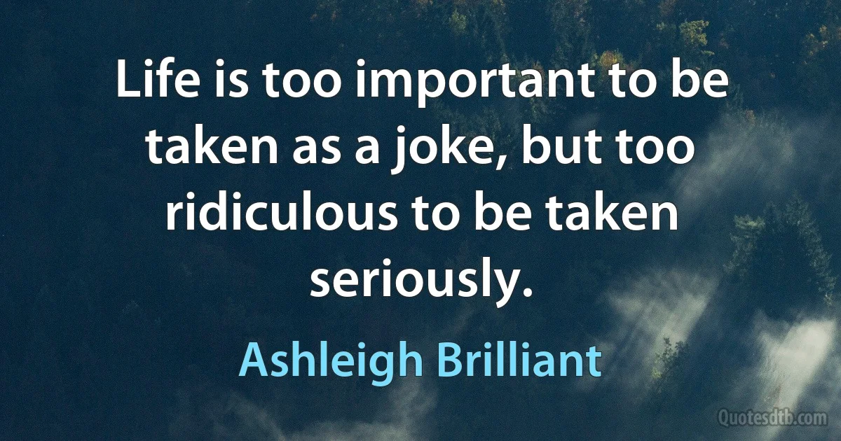 Life is too important to be taken as a joke, but too ridiculous to be taken seriously. (Ashleigh Brilliant)