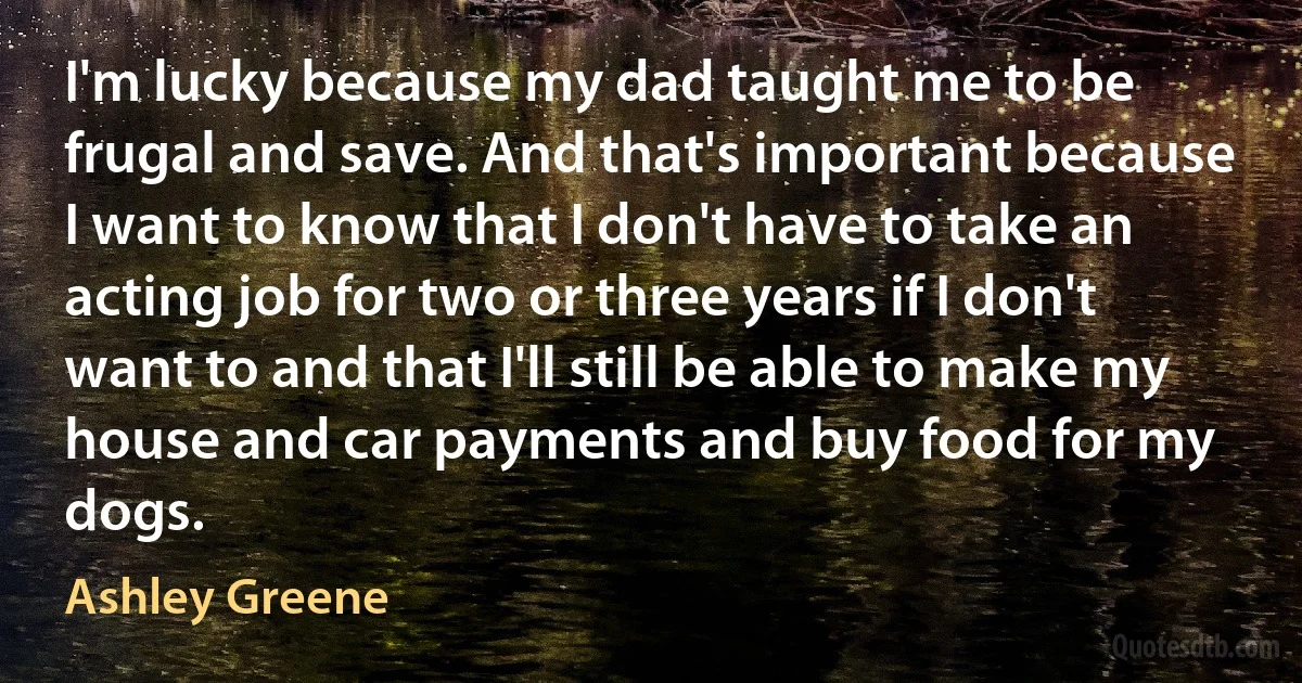 I'm lucky because my dad taught me to be frugal and save. And that's important because I want to know that I don't have to take an acting job for two or three years if I don't want to and that I'll still be able to make my house and car payments and buy food for my dogs. (Ashley Greene)