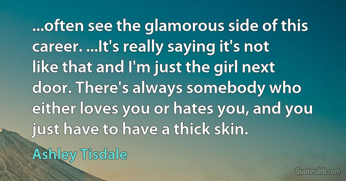 ...often see the glamorous side of this career. ...It's really saying it's not like that and I'm just the girl next door. There's always somebody who either loves you or hates you, and you just have to have a thick skin. (Ashley Tisdale)