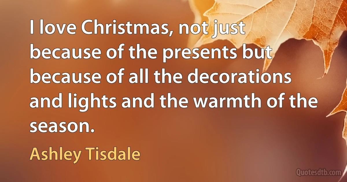 I love Christmas, not just because of the presents but because of all the decorations and lights and the warmth of the season. (Ashley Tisdale)