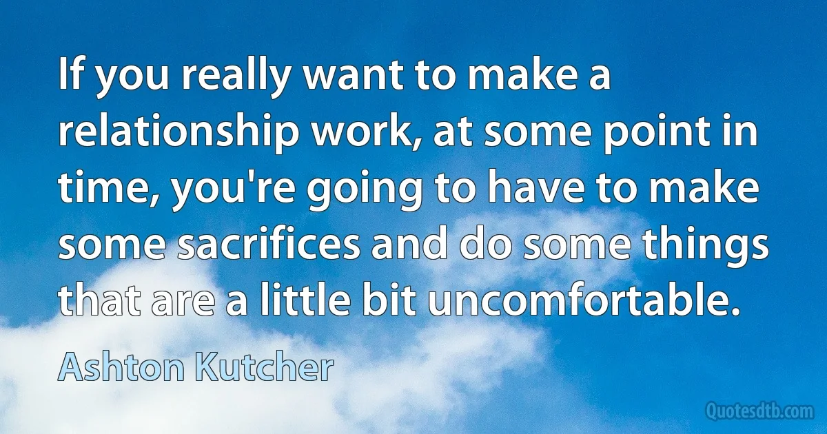 If you really want to make a relationship work, at some point in time, you're going to have to make some sacrifices and do some things that are a little bit uncomfortable. (Ashton Kutcher)