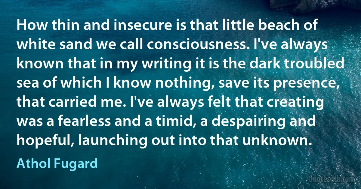 How thin and insecure is that little beach of white sand we call consciousness. I've always known that in my writing it is the dark troubled sea of which I know nothing, save its presence, that carried me. I've always felt that creating was a fearless and a timid, a despairing and hopeful, launching out into that unknown. (Athol Fugard)